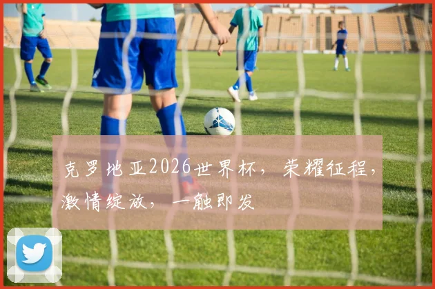 克罗地亚2026世界杯，荣耀征程，激情绽放，一触即发