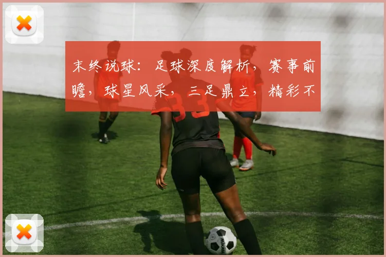 末终说球：足球深度解析，赛事前瞻，球星风采，三足鼎立，精彩不容错过