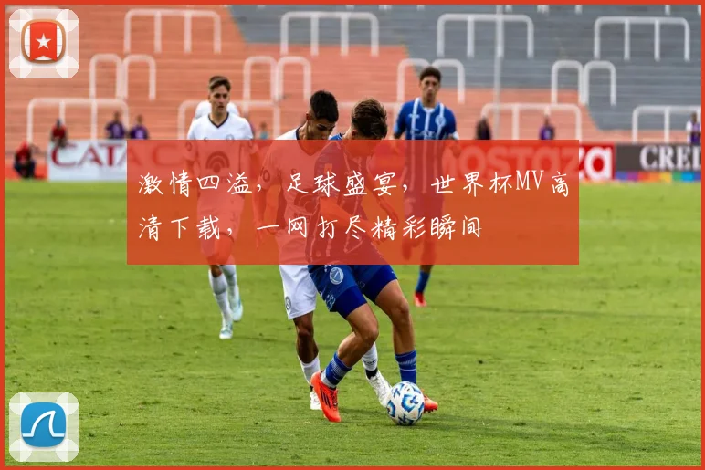 激情四溢，足球盛宴，世界杯MV高清下载，一网打尽精彩瞬间