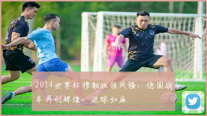 2014世界杯穆勒独领风骚，德国战车再创辉煌，进球如麻
