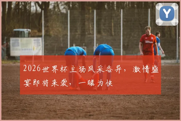 2026世界杯主场风采各异，激情盛宴即将来袭，一睹为快