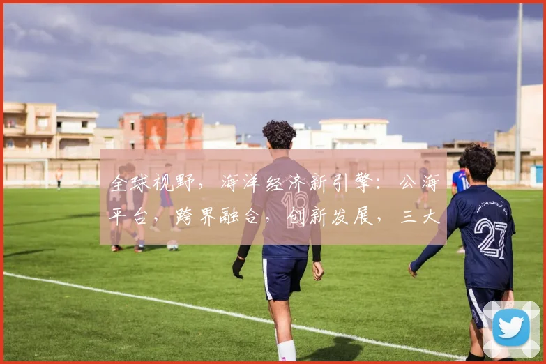 全球视野，海洋经济新引擎：公海平台，跨界融合，创新发展，三大亮点诠释