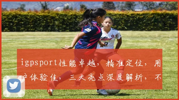 igpsport性能卓越，精准定位，用户体验佳，三大亮点深度解析，不容错过