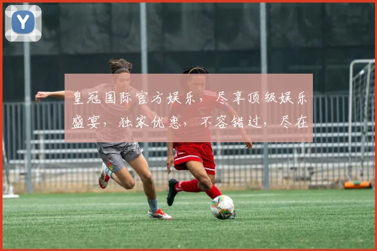 皇冠国际官方娱乐，尽享顶级娱乐盛宴，独家优惠，不容错过，尽在皇冠