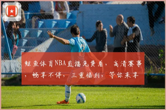 鲸鱼体育NBA直播免费看，高清赛事，畅享不停，三重福利，等你来享，错过等一年