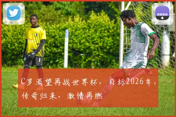 C罗渴望再战世界杯，目标2026年，传奇归来，激情再燃
