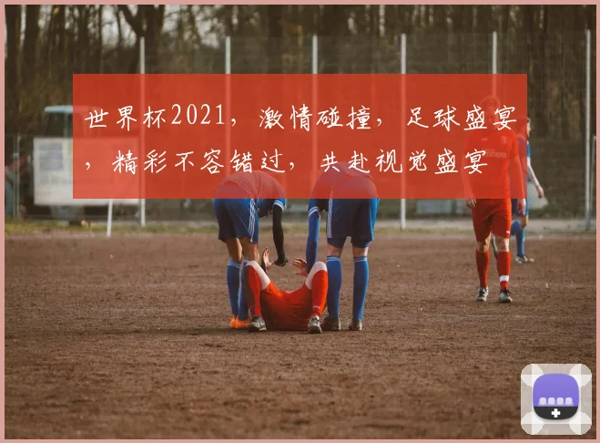 世界杯2021，激情碰撞，足球盛宴，精彩不容错过，共赴视觉盛宴