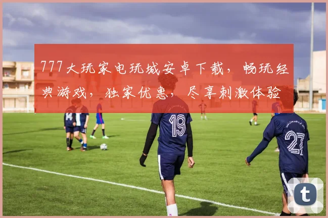 777大玩家电玩城安卓下载，畅玩经典游戏，独家优惠，尽享刺激体验，三重福利，不容错过，快来下载